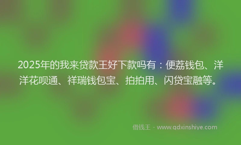 2025年的我来贷款王好下款吗有：便荔钱包、洋洋花呗通、祥瑞钱包宝、拍拍用、闪贷宝融等。