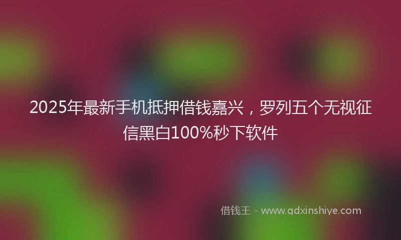 2025年最新手机抵押借钱嘉兴，罗列五个无视征信黑白100%秒下软件