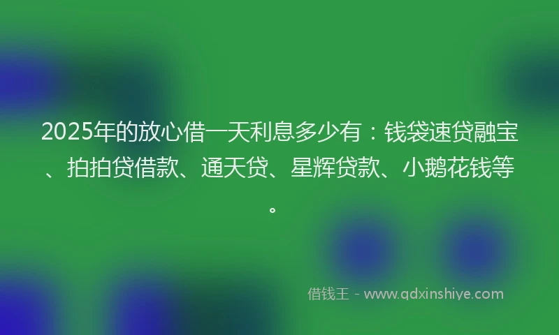 2025年的放心借一天利息多少有：钱袋速贷融宝、拍拍贷借款、通天贷、星辉贷款、小鹅花钱等。