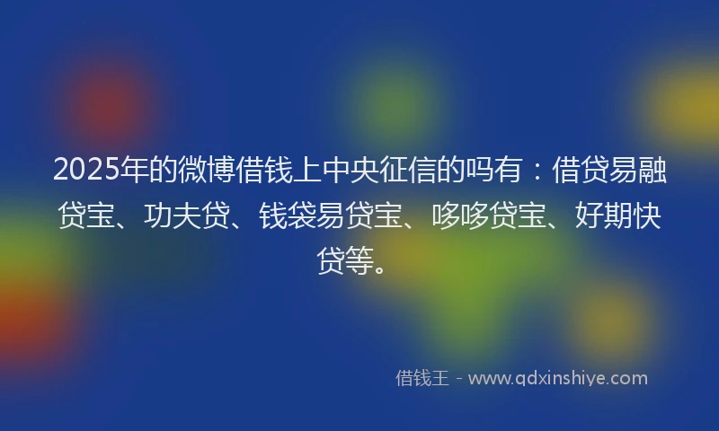 2025年的微博借钱上中央征信的吗有：借贷易融贷宝、功夫贷、钱袋易贷宝、哆哆贷宝、好期快贷等。