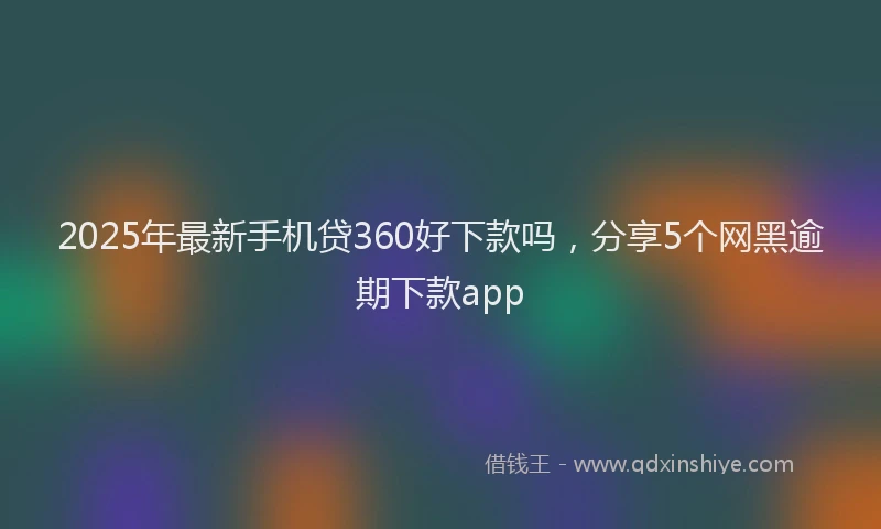 2025年最新手机贷360好下款吗，分享5个网黑逾期下款app