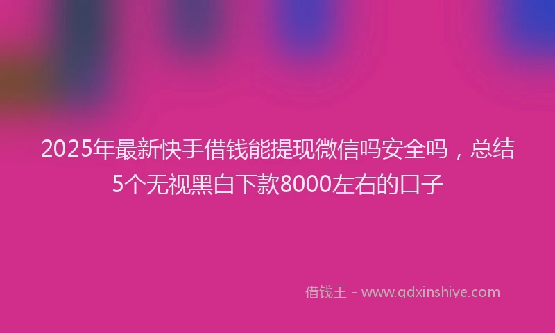 2025年最新快手借钱能提现微信吗安全吗，总结5个无视黑白下款8000左右的口子