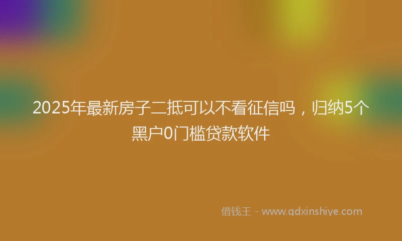 2025年最新房子二抵可以不看征信吗，归纳5个黑户0门槛贷款软件