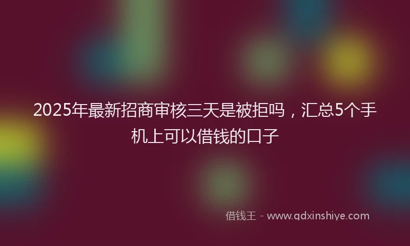2025年最新招商审核三天是被拒吗，汇总5个手机上可以借钱的口子