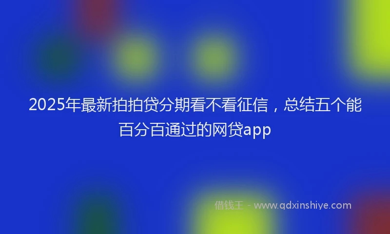 2025年最新拍拍贷分期看不看征信，总结五个能百分百通过的网贷app