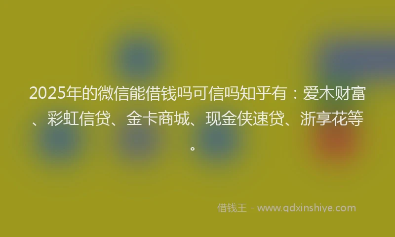 2025年的微信能借钱吗可信吗知乎有：爱木财富、彩虹信贷、金卡商城、现金侠速贷、浙享花等。