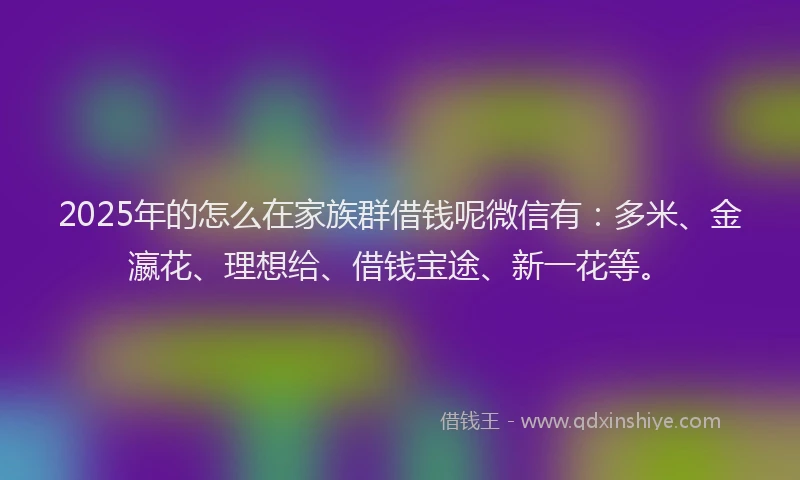 2025年的怎么在家族群借钱呢微信有：多米、金瀛花、理想给、借钱宝途、新一花等。