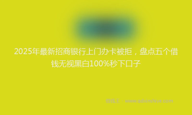 2025年最新招商银行上门办卡被拒，盘点五个借钱无视黑白100%秒下口子