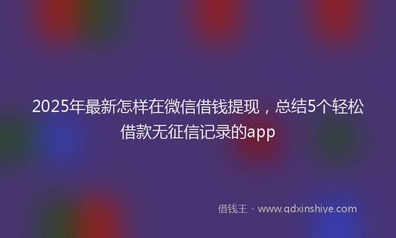 2025年最新怎样在微信借钱提现，总结5个轻松借款无征信记录的app