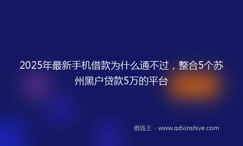 2025年最新手机借款为什么通不过，整合5个苏州黑户贷款5万的平台