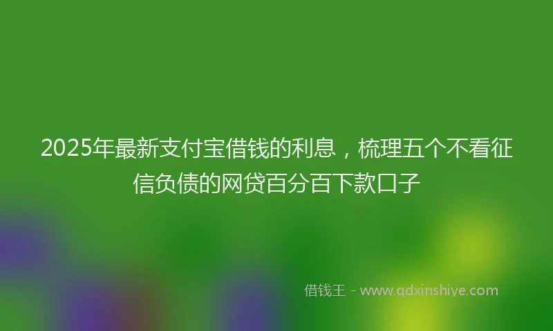 2025年最新支付宝借钱的利息，梳理五个不看征信负债的网贷百分百下款口子
