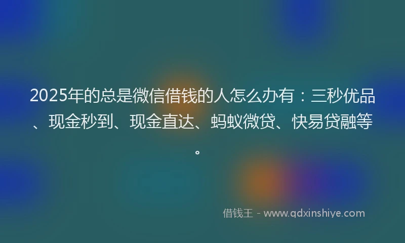 2025年的总是微信借钱的人怎么办有：三秒优品、现金秒到、现金直达、蚂蚁微贷、快易贷融等。