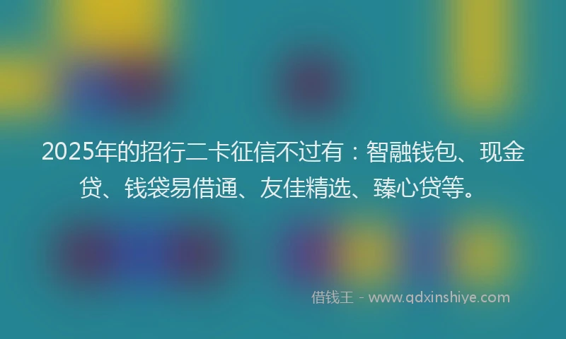 2025年的招行二卡征信不过有：智融钱包、现金贷、钱袋易借通、友佳精选、臻心贷等。