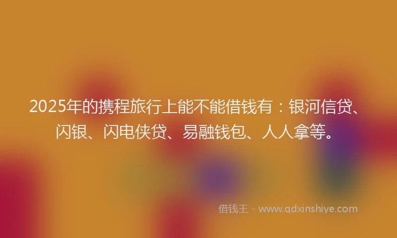 2025年的携程旅行上能不能借钱有：银河信贷、闪银、闪电侠贷、易融钱包、人人拿等。