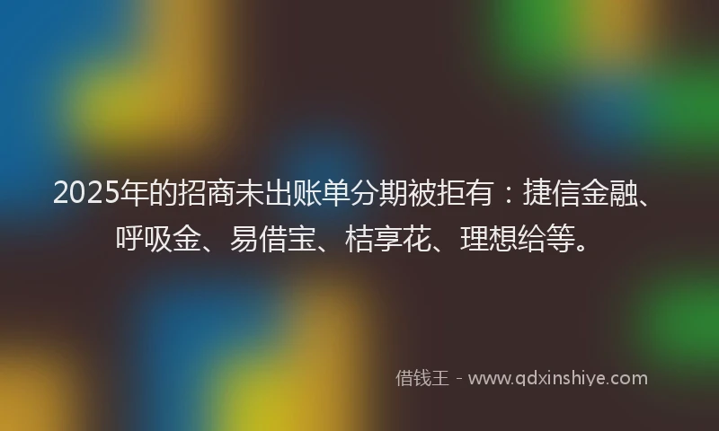 2025年的招商未出账单分期被拒有：捷信金融、呼吸金、易借宝、桔享花、理想给等。