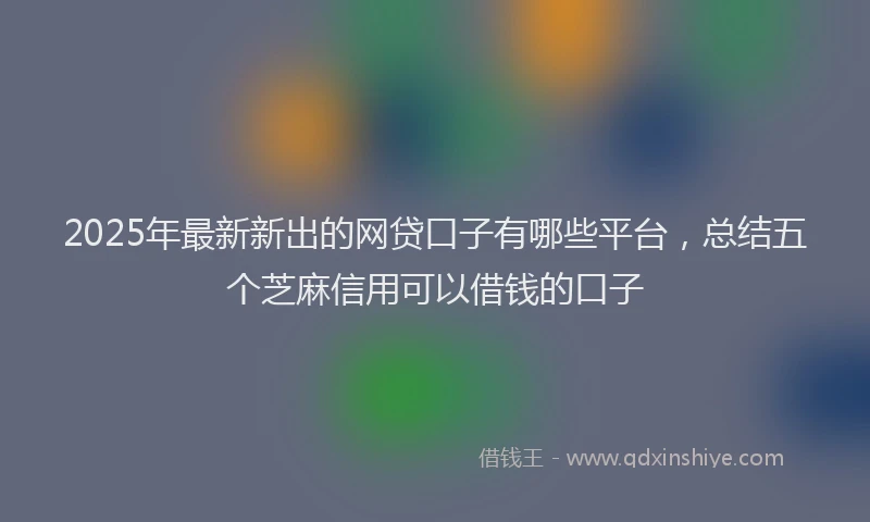 2025年最新新出的网贷口子有哪些平台，总结五个芝麻信用可以借钱的口子