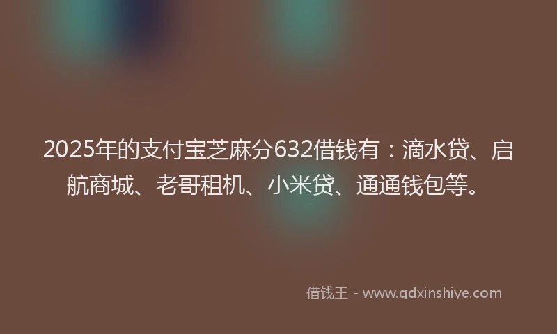 2025年的支付宝芝麻分632借钱有：滴水贷、启航商城、老哥租机、小米贷、通通钱包等。