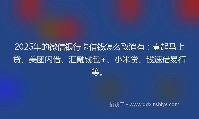 2025年的微信银行卡借钱怎么取消有：壹起马上贷、美团闪借、汇融钱包+、小米贷、钱速借易行等。