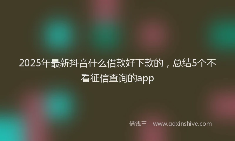 2025年最新抖音什么借款好下款的，总结5个不看征信查询的app