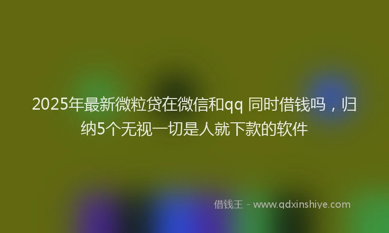 2025年最新微粒贷在微信和qq 同时借钱吗，归纳5个无视一切是人就下款的软件
