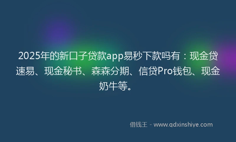 2025年的新口子贷款app易秒下款吗有：现金贷速易、现金秘书、森森分期、信贷Pro钱包、现金奶牛等。