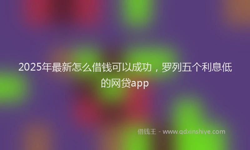 2025年最新怎么借钱可以成功，罗列五个利息低的网贷app