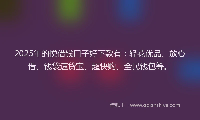 2025年的悦借钱口子好下款有：轻花优品、放心借、钱袋速贷宝、超快购、全民钱包等。