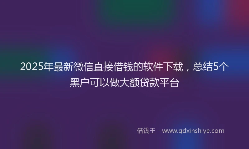 2025年最新微信直接借钱的软件下载，总结5个黑户可以做大额贷款平台