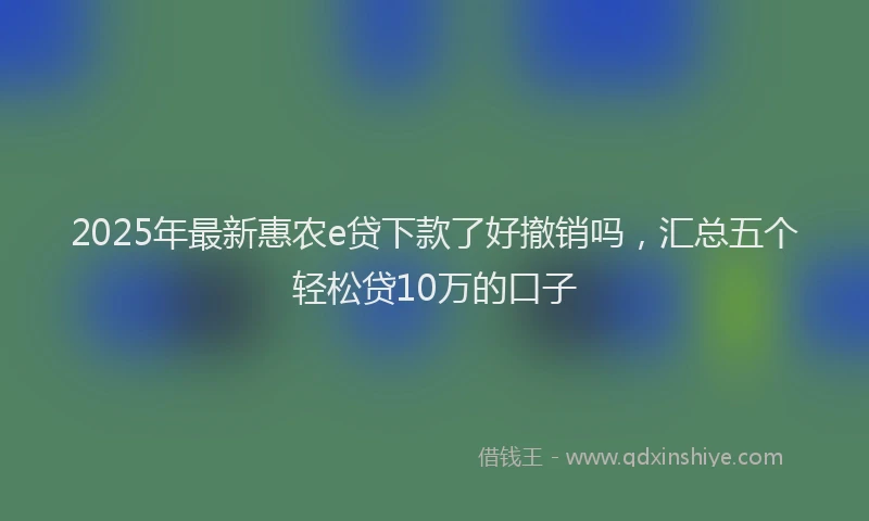 2025年最新惠农e贷下款了好撤销吗，汇总五个轻松贷10万的口子