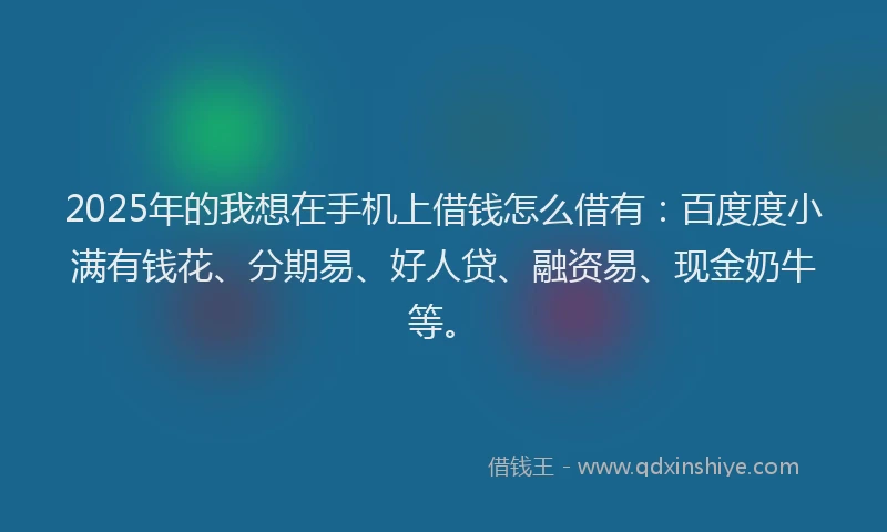 2025年的我想在手机上借钱怎么借有：百度度小满有钱花、分期易、好人贷、融资易、现金奶牛等。