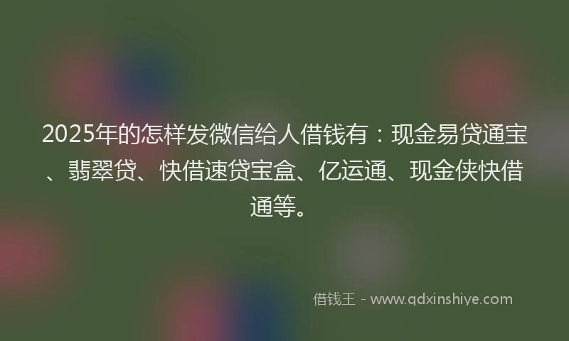 2025年的怎样发微信给人借钱有：现金易贷通宝、翡翠贷、快借速贷宝盒、亿运通、现金侠快借通等。