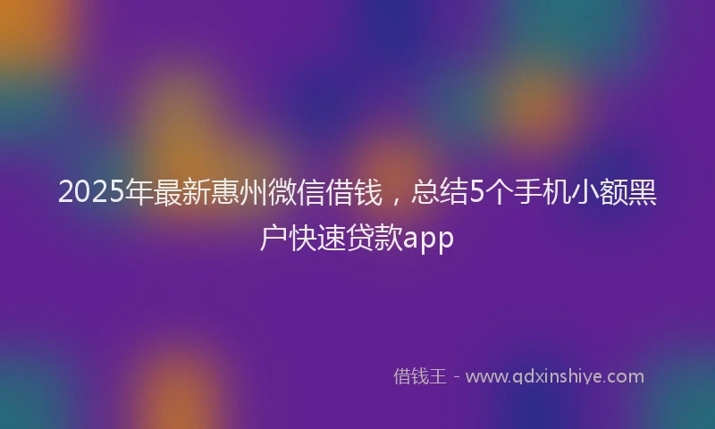 2025年最新惠州微信借钱，总结5个手机小额黑户快速贷款app