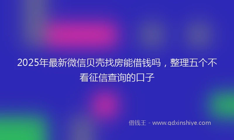 2025年最新微信贝壳找房能借钱吗，整理五个不看征信查询的口子