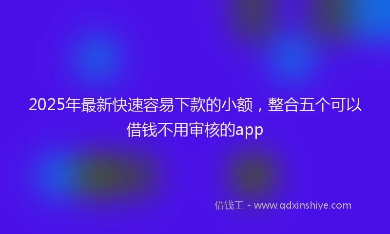 2025年最新快速容易下款的小额，整合五个可以借钱不用审核的app