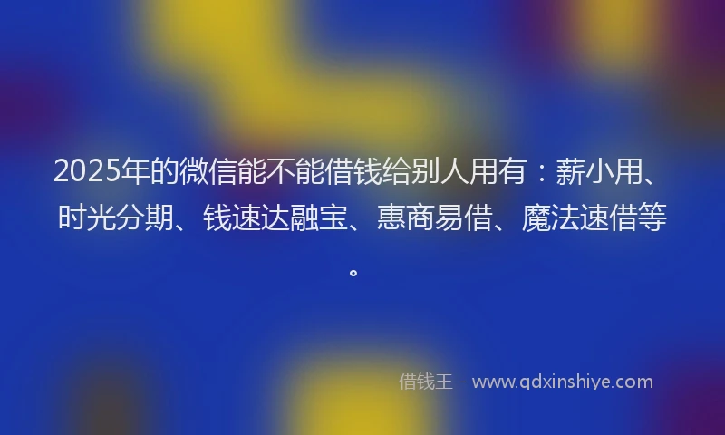 2025年的微信能不能借钱给别人用有：薪小用、时光分期、钱速达融宝、惠商易借、魔法速借等。