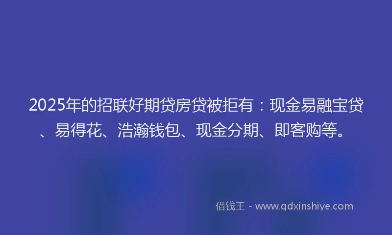 2025年的招联好期贷房贷被拒有：现金易融宝贷、易得花、浩瀚钱包、现金分期、即客购等。