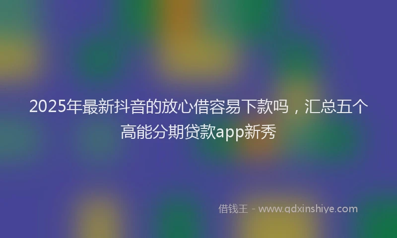 2025年最新抖音的放心借容易下款吗，汇总五个高能分期贷款app新秀