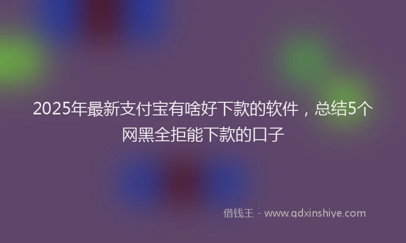 2025年最新支付宝有啥好下款的软件，总结5个网黑全拒能下款的口子
