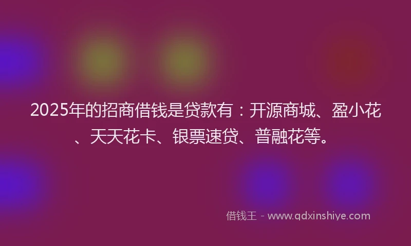 2025年的招商借钱是贷款有：开源商城、盈小花、天天花卡、银票速贷、普融花等。