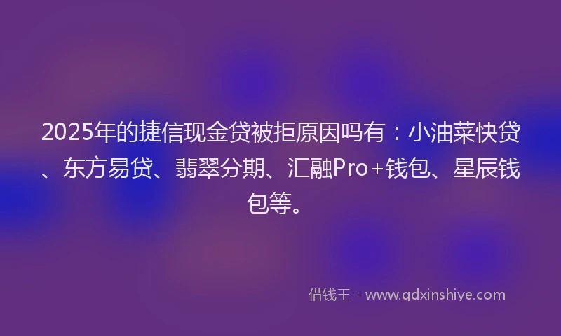 2025年的捷信现金贷被拒原因吗有：小油菜快贷、东方易贷、翡翠分期、汇融Pro+钱包、星辰钱包等。