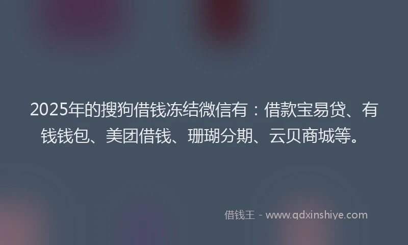2025年的搜狗借钱冻结微信有：借款宝易贷、有钱钱包、美团借钱、珊瑚分期、云贝商城等。