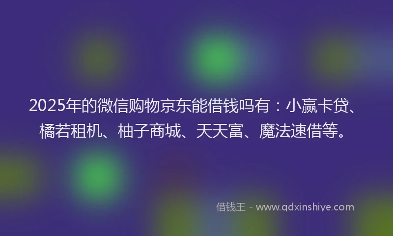 2025年的微信购物京东能借钱吗有：小赢卡贷、橘若租机、柚子商城、天天富、魔法速借等。