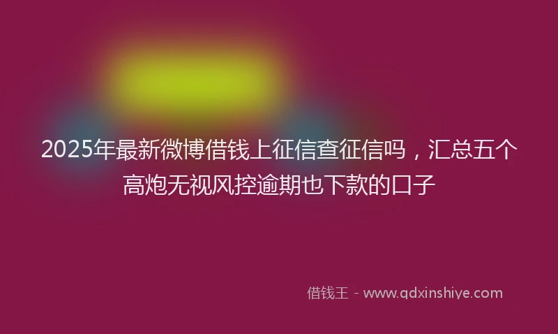 2025年最新微博借钱上征信查征信吗，汇总五个高炮无视风控逾期也下款的口子