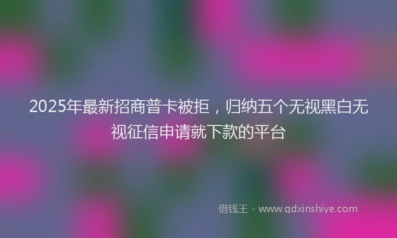 2025年最新招商普卡被拒，归纳五个无视黑白无视征信申请就下款的平台