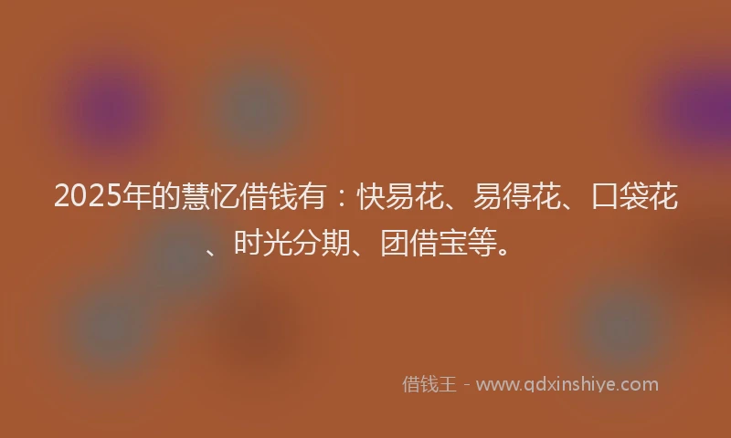2025年的慧忆借钱有：快易花、易得花、口袋花、时光分期、团借宝等。