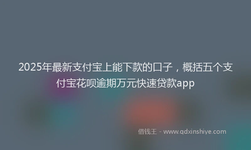 2025年最新支付宝上能下款的口子，概括五个支付宝花呗逾期万元快速贷款app