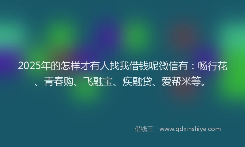 2025年的怎样才有人找我借钱呢微信有：畅行花、青春购、飞融宝、疾融贷、爱帮米等。
