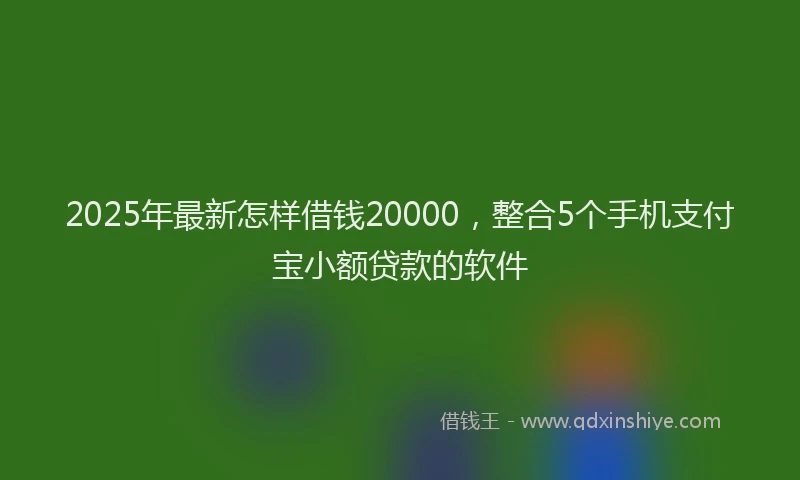 2025年最新怎样借钱20000，整合5个手机支付宝小额贷款的软件