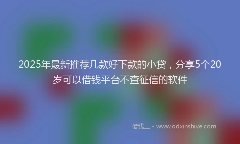 2025年最新推荐几款好下款的小贷，分享5个20岁可以借钱平台不查征信的软件