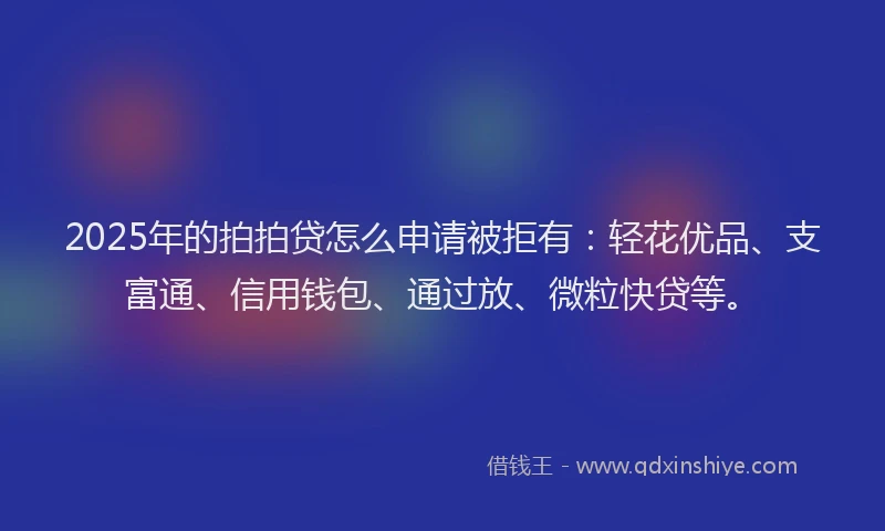 2025年的拍拍贷怎么申请被拒有：轻花优品、支富通、信用钱包、通过放、微粒快贷等。